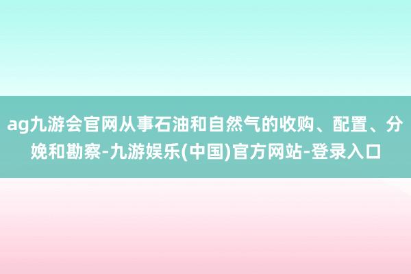 ag九游会官网从事石油和自然气的收购、配置、分娩和勘察-九游娱乐(中国)官方网站-登录入口