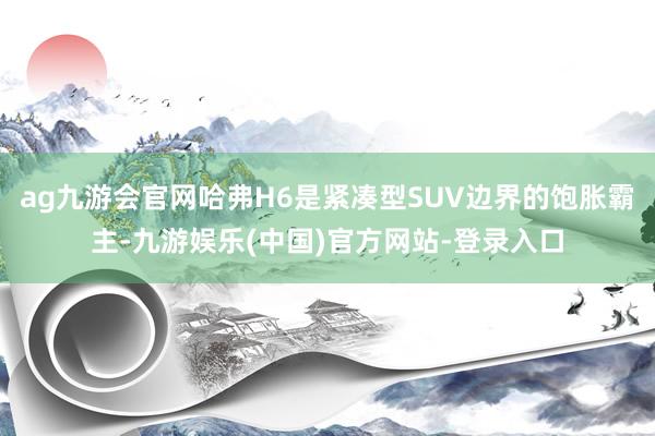 ag九游会官网哈弗H6是紧凑型SUV边界的饱胀霸主-九游娱乐(中国)官方网站-登录入口