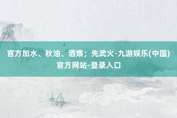 官方加水、秋油、酒煨；先武火-九游娱乐(中国)官方网站-登录入口