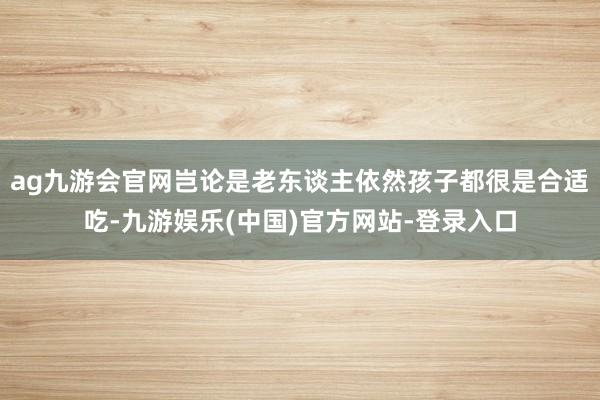 ag九游会官网岂论是老东谈主依然孩子都很是合适吃-九游娱乐(中国)官方网站-登录入口