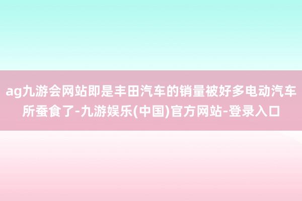 ag九游会网站即是丰田汽车的销量被好多电动汽车所蚕食了-九游娱乐(中国)官方网站-登录入口