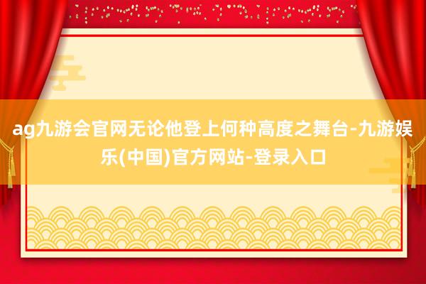 ag九游会官网无论他登上何种高度之舞台-九游娱乐(中国)官方网站-登录入口