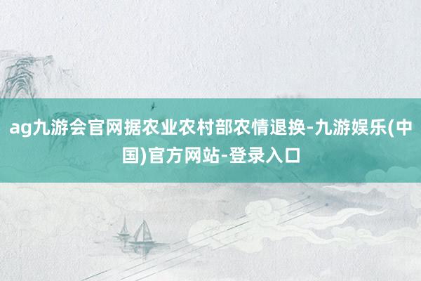 ag九游会官网据农业农村部农情退换-九游娱乐(中国)官方网站-登录入口