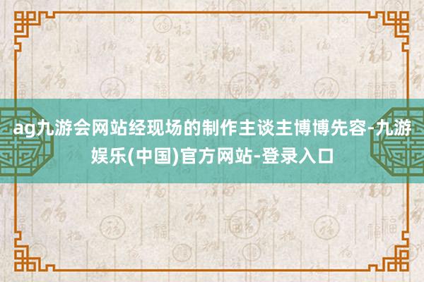 ag九游会网站经现场的制作主谈主博博先容-九游娱乐(中国)官方网站-登录入口