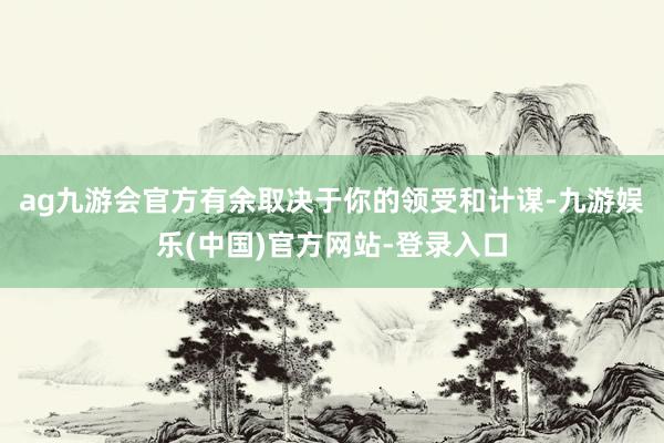 ag九游会官方有余取决于你的领受和计谋-九游娱乐(中国)官方网站-登录入口