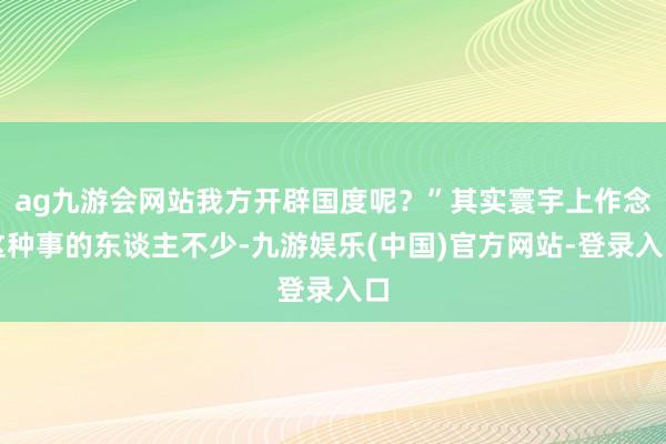 ag九游会网站我方开辟国度呢？”其实寰宇上作念这种事的东谈主不少-九游娱乐(中国)官方网站-登录入口