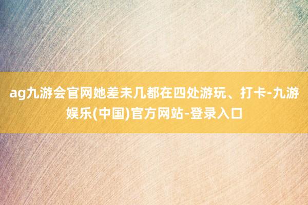 ag九游会官网她差未几都在四处游玩、打卡-九游娱乐(中国)官方网站-登录入口