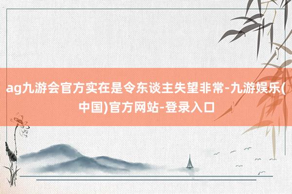 ag九游会官方实在是令东谈主失望非常-九游娱乐(中国)官方网站-登录入口