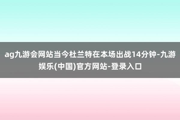 ag九游会网站当今杜兰特在本场出战14分钟-九游娱乐(中国)官方网站-登录入口