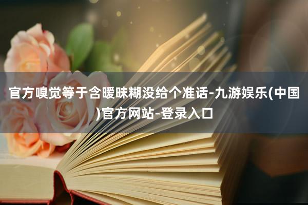 官方嗅觉等于含暧昧糊没给个准话-九游娱乐(中国)官方网站-登录入口