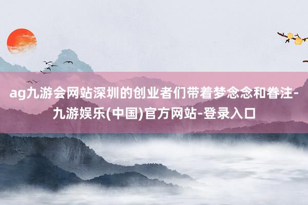 ag九游会网站深圳的创业者们带着梦念念和眷注-九游娱乐(中国)官方网站-登录入口