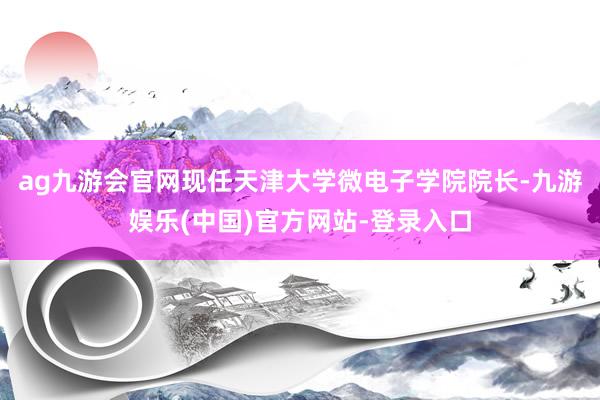 ag九游会官网现任天津大学微电子学院院长-九游娱乐(中国)官方网站-登录入口