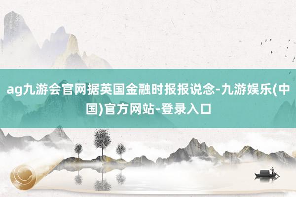 ag九游会官网据英国金融时报报说念-九游娱乐(中国)官方网站-登录入口