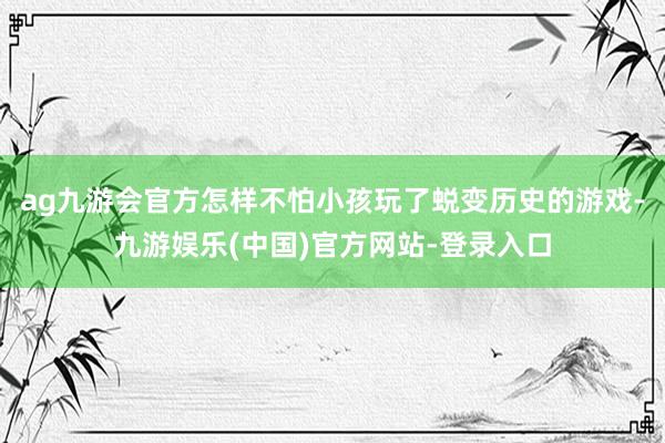 ag九游会官方怎样不怕小孩玩了蜕变历史的游戏-九游娱乐(中国)官方网站-登录入口