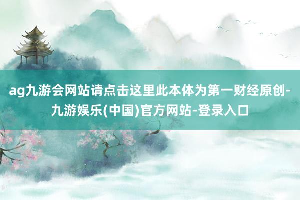 ag九游会网站请点击这里此本体为第一财经原创-九游娱乐(中国)官方网站-登录入口