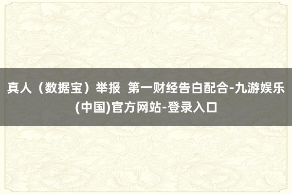 真人（数据宝）举报  第一财经告白配合-九游娱乐(中国)官方网站-登录入口