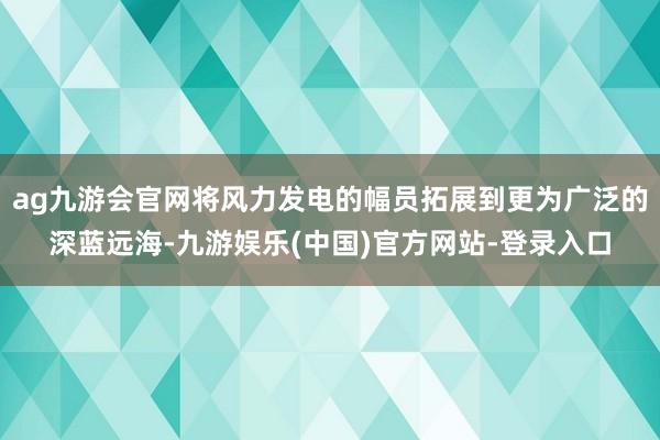 ag九游会官网将风力发电的幅员拓展到更为广泛的深蓝远海-九游娱乐(中国)官方网站-登录入口