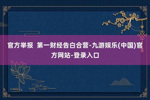 官方举报  第一财经告白合营-九游娱乐(中国)官方网站-登录入口