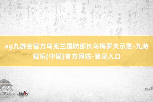 ag九游会官方乌克兰国防部长乌梅罗夫示意-九游娱乐(中国)官方网站-登录入口