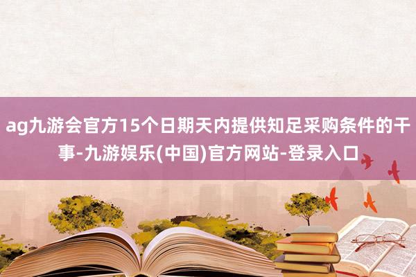 ag九游会官方15个日期天内提供知足采购条件的干事-九游娱乐(中国)官方网站-登录入口