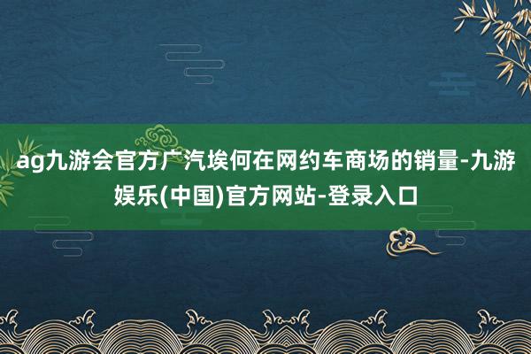 ag九游会官方广汽埃何在网约车商场的销量-九游娱乐(中国)官方网站-登录入口