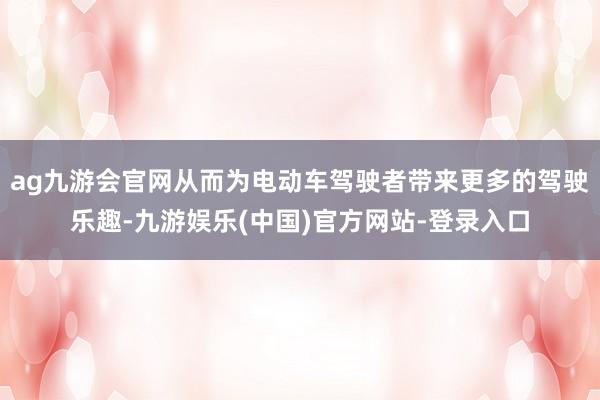 ag九游会官网从而为电动车驾驶者带来更多的驾驶乐趣-九游娱乐(中国)官方网站-登录入口