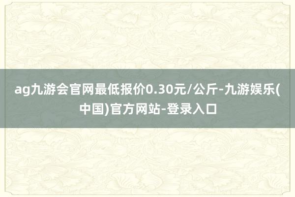 ag九游会官网最低报价0.30元/公斤-九游娱乐(中国)官方网站-登录入口