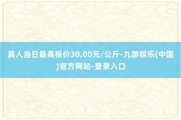 真人当日最高报价30.00元/公斤-九游娱乐(中国)官方网站-登录入口