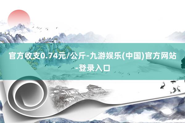 官方收支0.74元/公斤-九游娱乐(中国)官方网站-登录入口