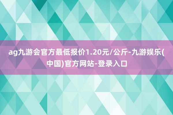 ag九游会官方最低报价1.20元/公斤-九游娱乐(中国)官方网站-登录入口