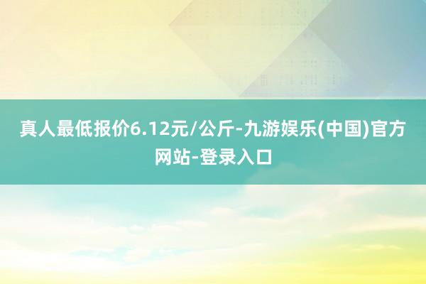 真人最低报价6.12元/公斤-九游娱乐(中国)官方网站-登录入口