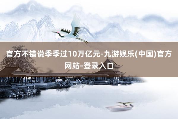 官方不错说季季过10万亿元-九游娱乐(中国)官方网站-登录入口