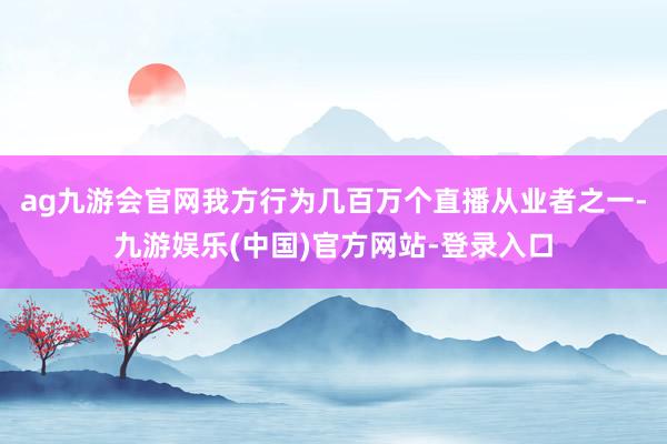 ag九游会官网我方行为几百万个直播从业者之一-九游娱乐(中国)官方网站-登录入口