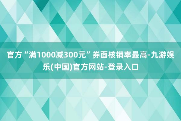 官方“满1000减300元”券面核销率最高-九游娱乐(中国)官方网站-登录入口