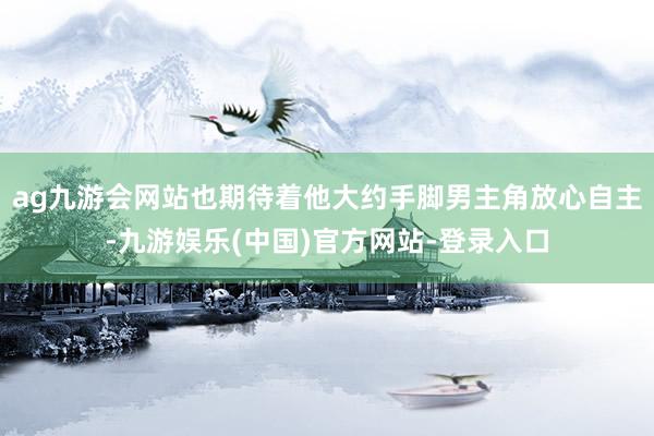 ag九游会网站也期待着他大约手脚男主角放心自主-九游娱乐(中国)官方网站-登录入口