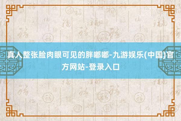 真人整张脸肉眼可见的胖嘟嘟-九游娱乐(中国)官方网站-登录入口