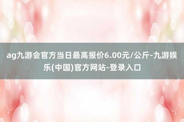 ag九游会官方当日最高报价6.00元/公斤-九游娱乐(中国)官方网站-登录入口