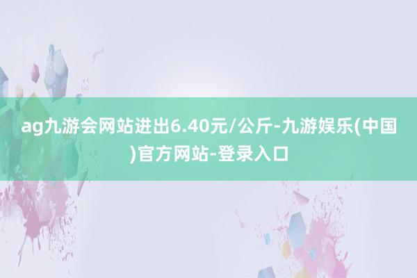 ag九游会网站进出6.40元/公斤-九游娱乐(中国)官方网站-登录入口