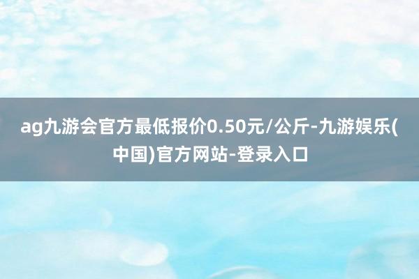 ag九游会官方最低报价0.50元/公斤-九游娱乐(中国)官方网站-登录入口