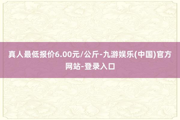 真人最低报价6.00元/公斤-九游娱乐(中国)官方网站-登录入口