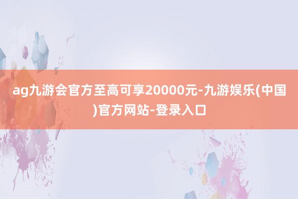 ag九游会官方至高可享20000元-九游娱乐(中国)官方网站-登录入口