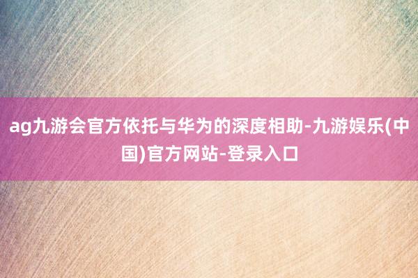 ag九游会官方依托与华为的深度相助-九游娱乐(中国)官方网站-登录入口