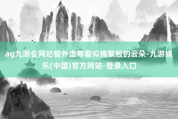 ag九游会网站窗外虚夸着似棉絮般的云朵-九游娱乐(中国)官方网站-登录入口