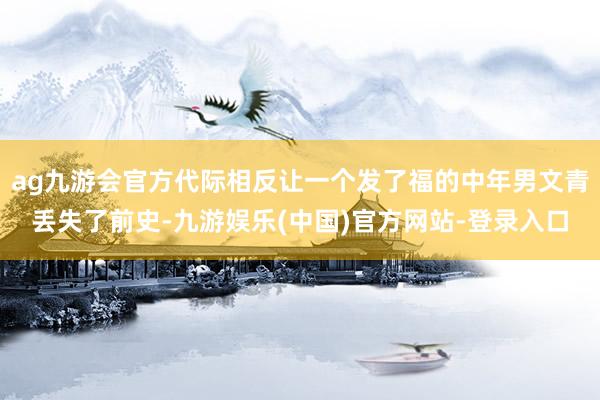 ag九游会官方代际相反让一个发了福的中年男文青丢失了前史-九游娱乐(中国)官方网站-登录入口