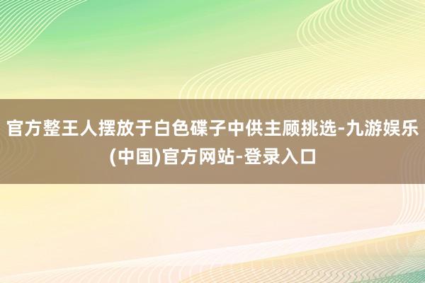 官方整王人摆放于白色碟子中供主顾挑选-九游娱乐(中国)官方网站-登录入口