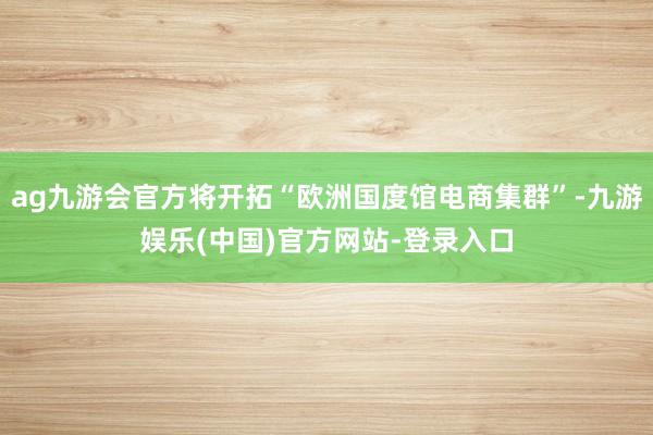 ag九游会官方将开拓“欧洲国度馆电商集群”-九游娱乐(中国)官方网站-登录入口