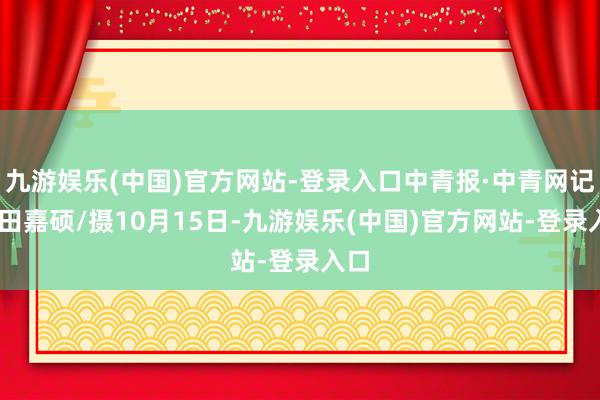 九游娱乐(中国)官方网站-登录入口中青报·中青网记者 田嘉硕/摄10月15日-九游娱乐(中国)官方网站-登录入口