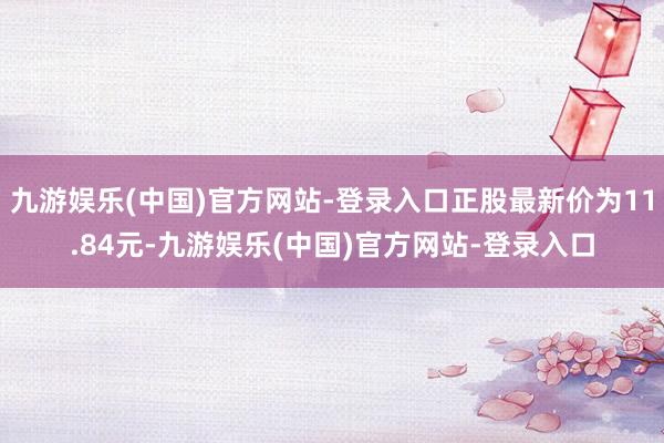 九游娱乐(中国)官方网站-登录入口正股最新价为11.84元-九游娱乐(中国)官方网站-登录入口