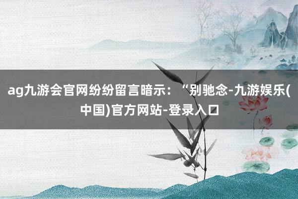 ag九游会官网纷纷留言暗示：“别驰念-九游娱乐(中国)官方网站-登录入口