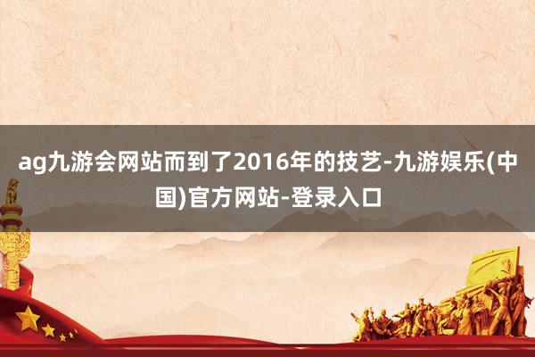 ag九游会网站而到了2016年的技艺-九游娱乐(中国)官方网站-登录入口